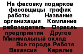 На фасовку подарков фасовщицы. график работы 2/2 › Название организации ­ Компания-работодатель › Отрасль предприятия ­ Другое › Минимальный оклад ­ 19 000 - Все города Работа » Вакансии   . Карелия респ.,Сортавала г.